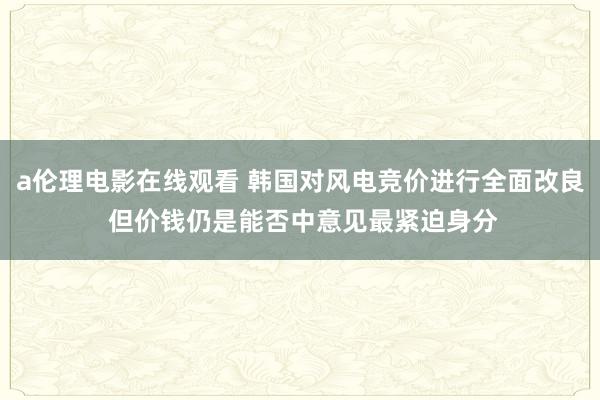 a伦理电影在线观看 韩国对风电竞价进行全面改良 但价钱仍是能否中意见最紧迫身分