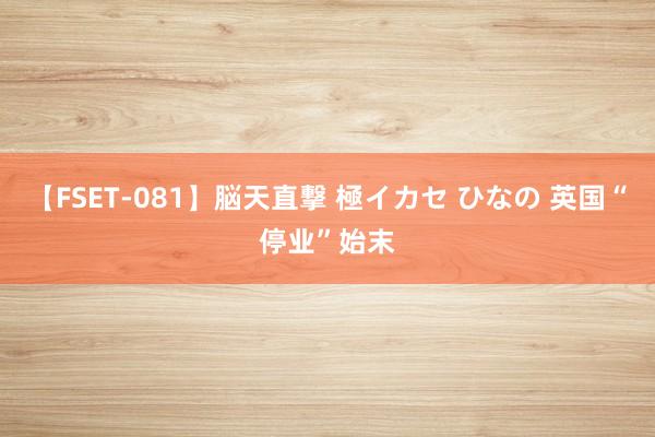 【FSET-081】脳天直撃 極イカセ ひなの 英国“停业”始末