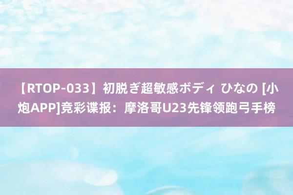 【RTOP-033】初脱ぎ超敏感ボディ ひなの [小炮APP]竞彩谍报：摩洛哥U23先锋领跑弓手榜