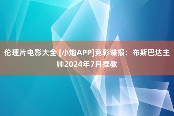 伦理片电影大全 [小炮APP]竞彩谍报：布斯巴达主帅2024年7月捏教