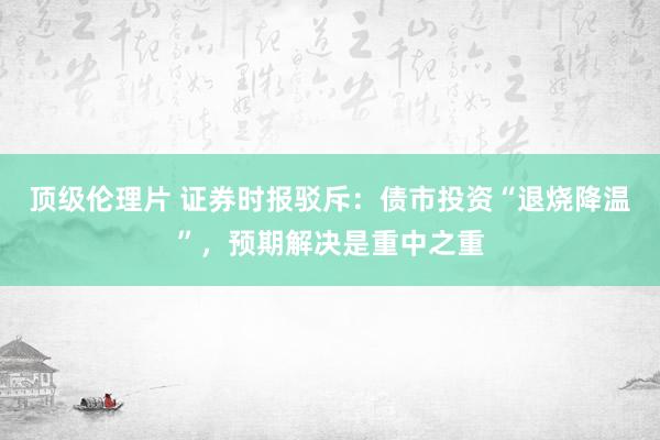 顶级伦理片 证券时报驳斥：债市投资“退烧降温”，预期解决是重中之重