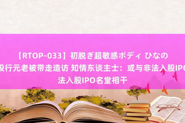 【RTOP-033】初脱ぎ超敏感ボディ ひなの 国元证券投行元老被带走造访 知情东谈主士：或与非法入股IPO名堂相干