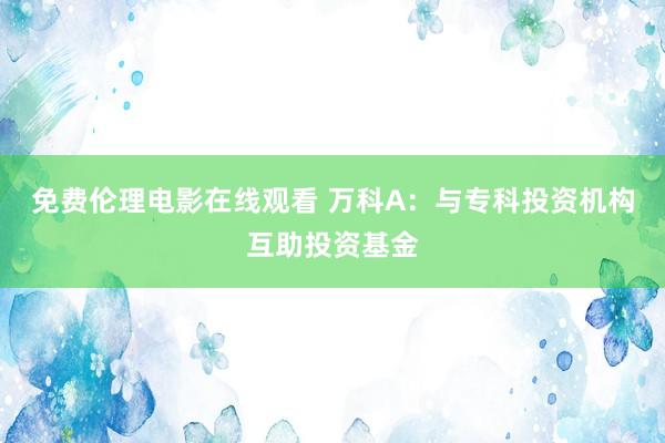 免费伦理电影在线观看 万科A：与专科投资机构互助投资基金