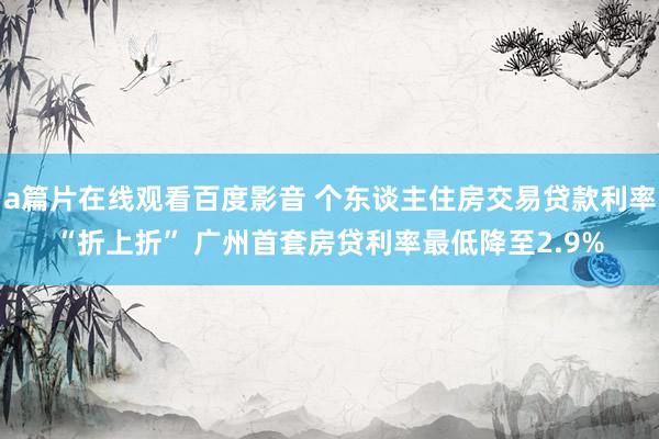 a篇片在线观看百度影音 个东谈主住房交易贷款利率“折上折” 广州首套房贷利率最低降至2.9%