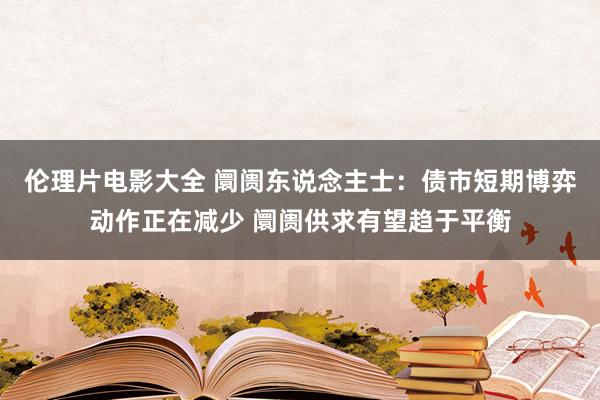 伦理片电影大全 阛阓东说念主士：债市短期博弈动作正在减少 阛阓供求有望趋于平衡