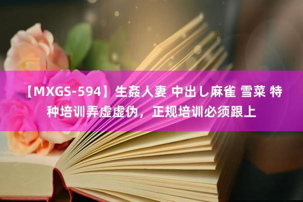 【MXGS-594】生姦人妻 中出し麻雀 雪菜 特种培训弄虚虚伪，正规培训必须跟上