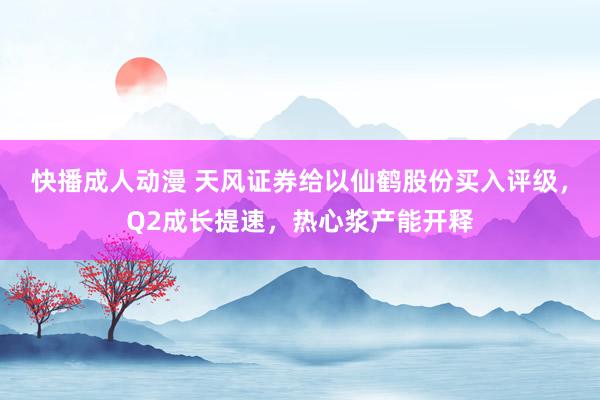 快播成人动漫 天风证券给以仙鹤股份买入评级，Q2成长提速，热心浆产能开释