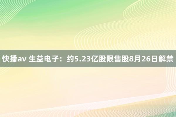 快播av 生益电子：约5.23亿股限售股8月26日解禁