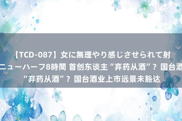 【TCD-087】女に無理やり感じさせられて射精までしてしまうニューハーフ8時間 首创东谈主“弃药从酒”？国台酒业上市远景未豁达