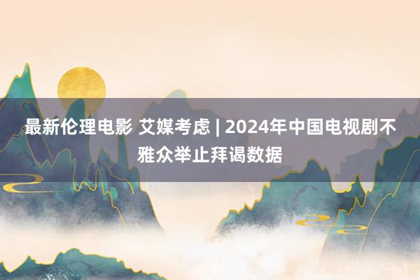 最新伦理电影 艾媒考虑 | 2024年中国电视剧不雅众举止拜谒数据