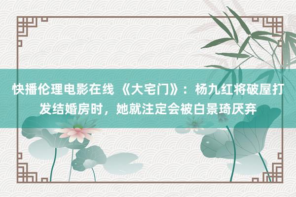 快播伦理电影在线 《大宅门》：杨九红将破屋打发结婚房时，她就注定会被白景琦厌弃