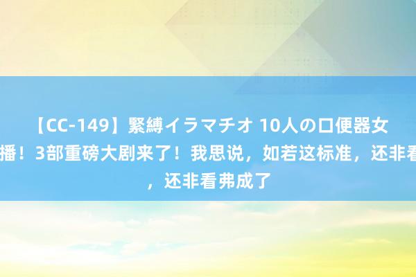 【CC-149】緊縛イラマチオ 10人の口便器女 央八开播！3部重磅大剧来了！我思说，如若这标准，还非看弗成了