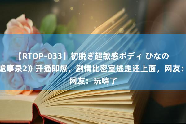 【RTOP-033】初脱ぎ超敏感ボディ ひなの 《唐朝诡事录2》开播即爆，剧情比密室逃走还上面，网友：玩嗨了