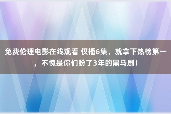 免费伦理电影在线观看 仅播6集，就拿下热榜第一，不愧是你们盼了3年的黑马剧！