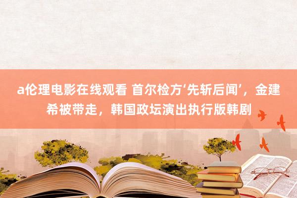 a伦理电影在线观看 首尔检方‘先斩后闻’，金建希被带走，韩国政坛演出执行版韩剧