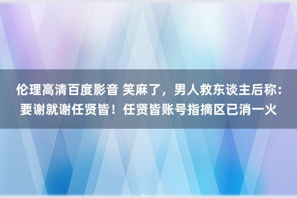 伦理高清百度影音 笑麻了，男人救东谈主后称：要谢就谢任贤皆！任贤皆账号指摘区已消一火