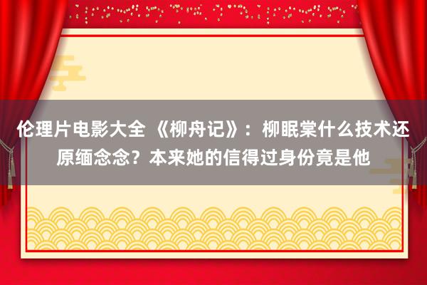 伦理片电影大全 《柳舟记》：柳眠棠什么技术还原缅念念？本来她的信得过身份竟是他