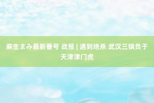 麻生まみ最新番号 战报 | 遇到绝杀 武汉三镇负于天津津门虎