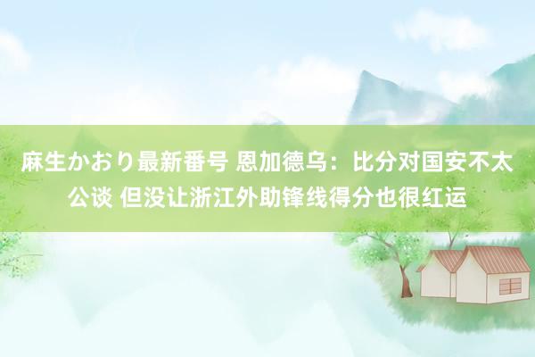 麻生かおり最新番号 恩加德乌：比分对国安不太公谈 但没让浙江外助锋线得分也很红运