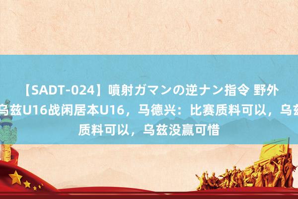 【SADT-024】噴射ガマンの逆ナン指令 野外浣腸悪戯 乌兹U16战闲居本U16，马德兴：比赛质料可以，乌兹没赢可惜