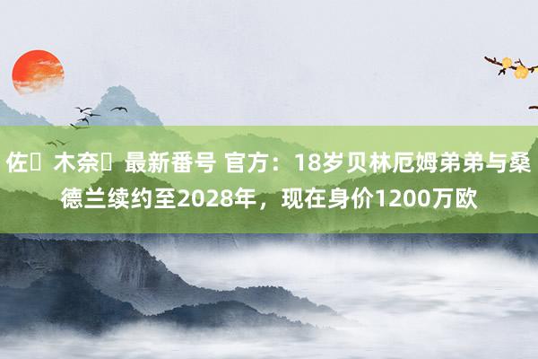 佐々木奈々最新番号 官方：18岁贝林厄姆弟弟与桑德兰续约至2028年，现在身价1200万欧