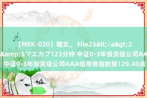 【MEK-020】職女。 File23</a>2011-05-20プレステージ&$マエカブ123分钟 中证0-3年投资级公司AAA信用债指数报129.40点