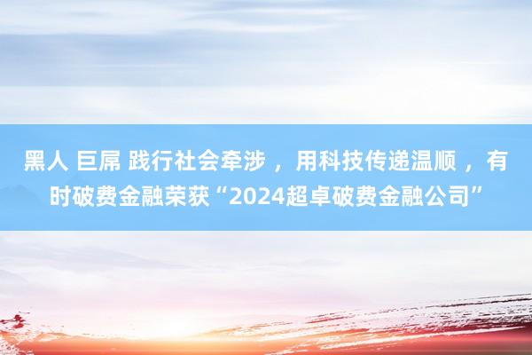 黑人 巨屌 践行社会牵涉 ，用科技传递温顺 ，有时破费金融荣获“2024超卓破费金融公司”