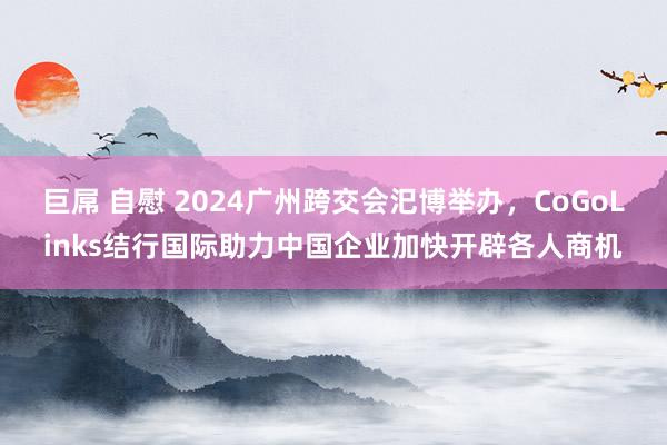 巨屌 自慰 2024广州跨交会汜博举办，CoGoLinks结行国际助力中国企业加快开辟各人商机