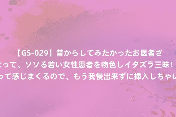 【GS-029】昔からしてみたかったお医者さんゴッコ ニセ医者になって、ソソる若い女性患者を物色しイタズラ三昧！パンツにシミまで作って感じまくるので、もう我慢出来ずに挿入しちゃいました。ああ、昔から憧れていたお医者さんゴッコをついに達成！ 就怕滥用金融校招运转，在渝怒放40余个岗亭，触及8大类型数十种岗亭