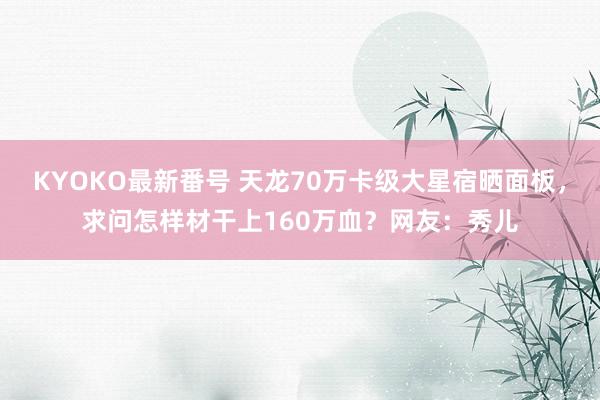 KYOKO最新番号 天龙70万卡级大星宿晒面板，求问怎样材干上160万血？网友：秀儿