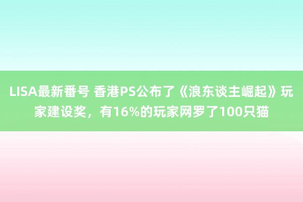 LISA最新番号 香港PS公布了《浪东谈主崛起》玩家建设奖，有16%的玩家网罗了100只猫