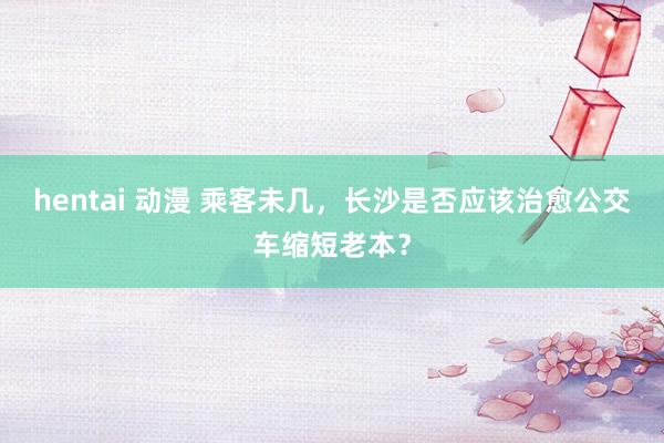 hentai 动漫 乘客未几，长沙是否应该治愈公交车缩短老本？