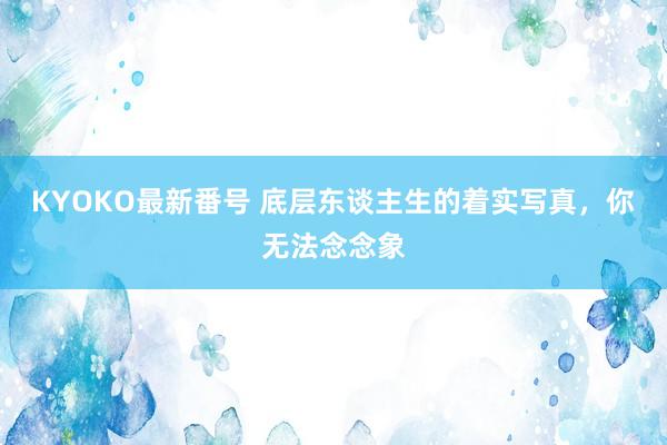 KYOKO最新番号 底层东谈主生的着实写真，你无法念念象