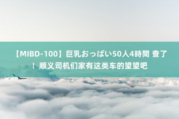 【MIBD-100】巨乳おっぱい50人4時間 查了！顺义司机们家有这类车的望望吧