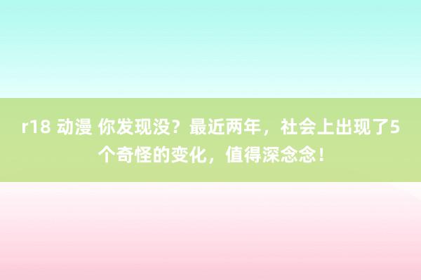 r18 动漫 你发现没？最近两年，社会上出现了5个奇怪的变化，值得深念念！