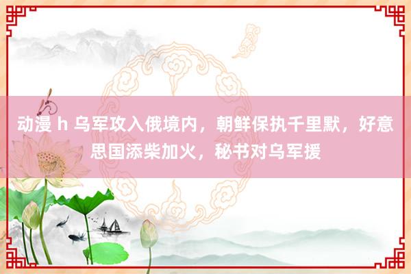 动漫 h 乌军攻入俄境内，朝鲜保执千里默，好意思国添柴加火，秘书对乌军援