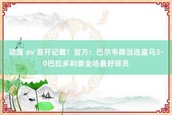 动漫 av 首开记载！官方：巴尔韦德当选皇马3-0巴拉多利德全场最好球员