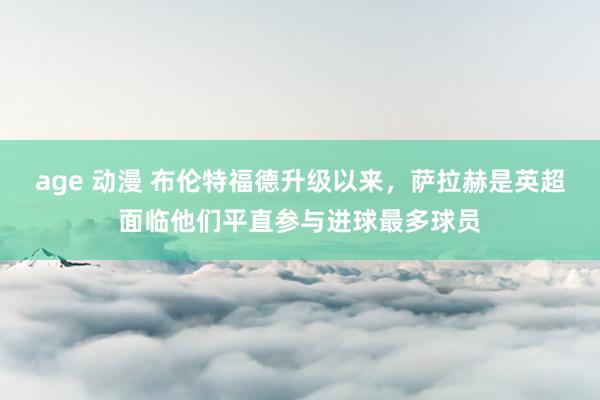 age 动漫 布伦特福德升级以来，萨拉赫是英超面临他们平直参与进球最多球员