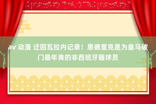 av 动漫 迂回瓦拉内记录！恩德里克是为皇马破门最年青的非西班牙籍球员