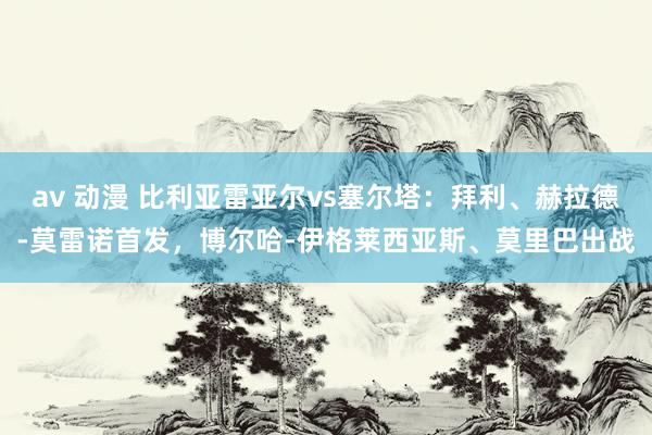 av 动漫 比利亚雷亚尔vs塞尔塔：拜利、赫拉德-莫雷诺首发，博尔哈-伊格莱西亚斯、莫里巴出战