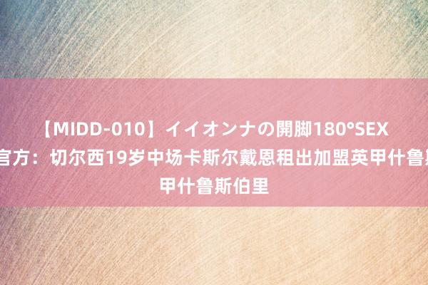 【MIDD-010】イイオンナの開脚180°SEX LISA 官方：切尔西19岁中场卡斯尔戴恩租出加盟英甲什鲁斯伯里