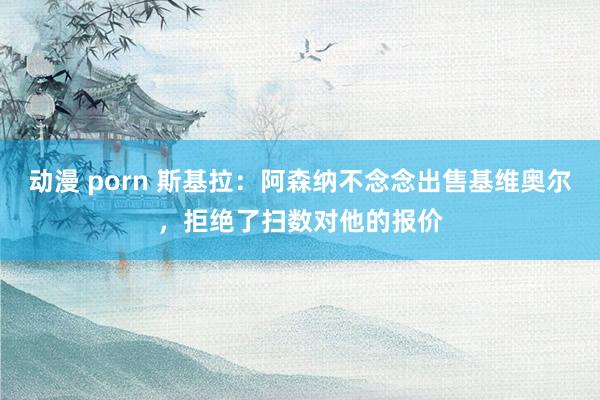 动漫 porn 斯基拉：阿森纳不念念出售基维奥尔，拒绝了扫数对他的报价