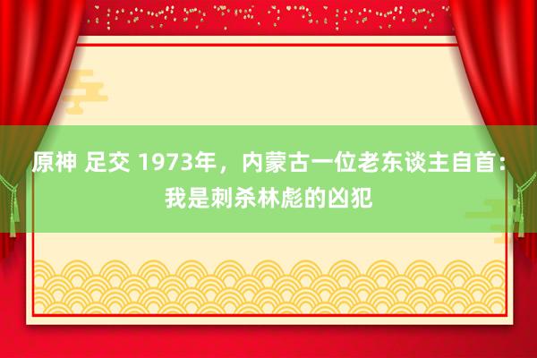 原神 足交 1973年，内蒙古一位老东谈主自首：我是刺杀林彪的凶犯