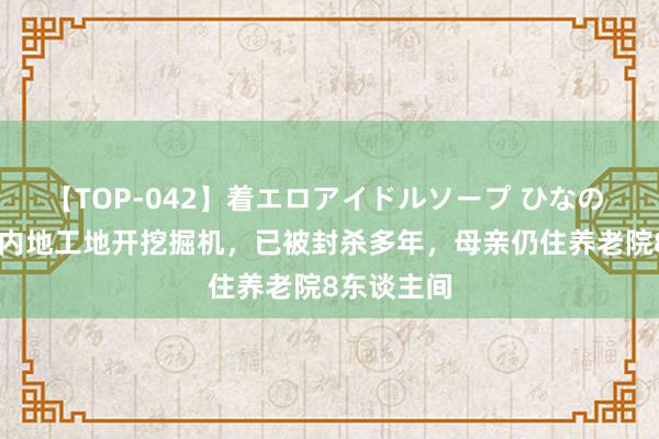 【TOP-042】着エロアイドルソープ ひなの 61岁港星内地工地开挖掘机，已被封杀多年，母亲仍住养老院8东谈主间