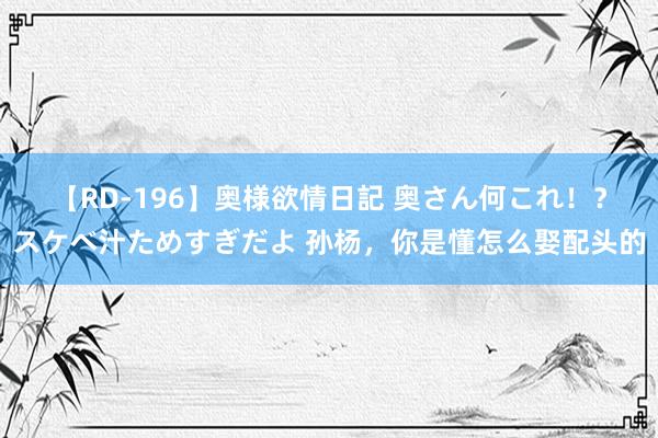 【RD-196】奥様欲情日記 奥さん何これ！？スケベ汁ためすぎだよ 孙杨，你是懂怎么娶配头的