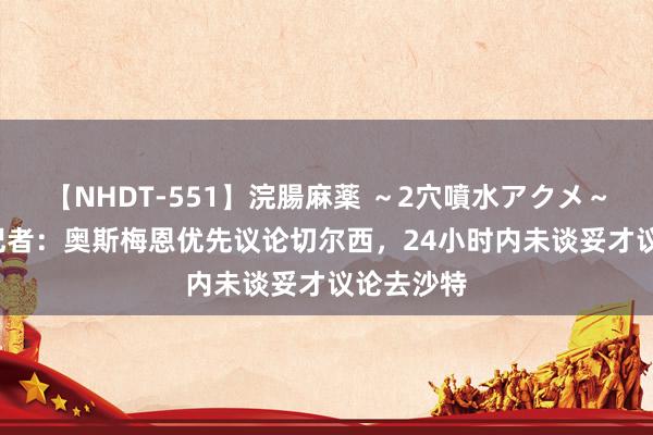 【NHDT-551】浣腸麻薬 ～2穴噴水アクメ～ ひなの 记者：奥斯梅恩优先议论切尔西，24小时内未谈妥才议论去沙特