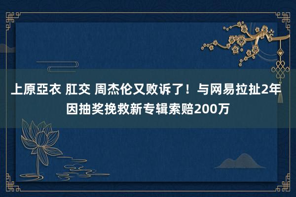 上原亞衣 肛交 周杰伦又败诉了！与网易拉扯2年 因抽奖挽救新专辑索赔200万