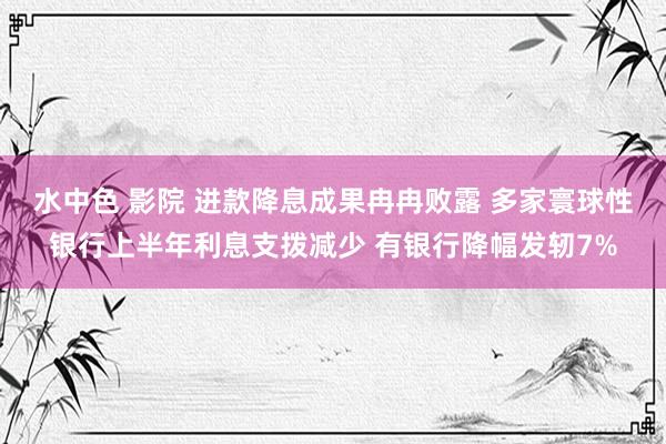 水中色 影院 进款降息成果冉冉败露 多家寰球性银行上半年利息支拨减少 有银行降幅发轫7%