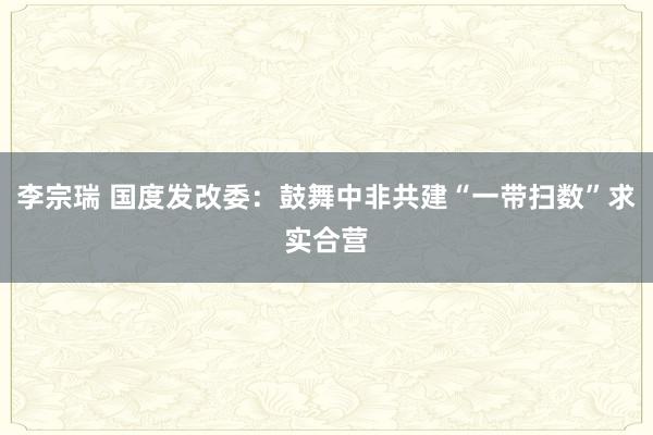 李宗瑞 国度发改委：鼓舞中非共建“一带扫数”求实合营