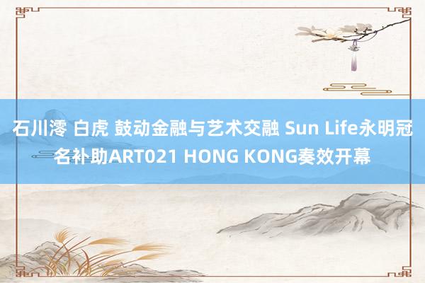 石川澪 白虎 鼓动金融与艺术交融 Sun Life永明冠名补助ART021 HONG KONG奏效开幕